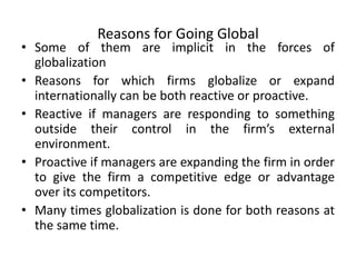 Reasons for Going Global
• Some of them are implicit in the forces of
globalization
• Reasons for which firms globalize or expand
internationally can be both reactive or proactive.
• Reactive if managers are responding to something
outside their control in the firm’s external
environment.
• Proactive if managers are expanding the firm in order
to give the firm a competitive edge or advantage
over its competitors.
• Many times globalization is done for both reasons at
the same time.
 