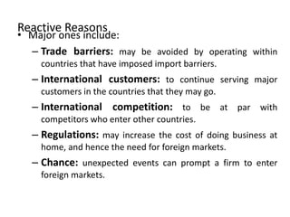 Reactive Reasons
• Major ones include:
– Trade barriers: may be avoided by operating within
countries that have imposed import barriers.
– International customers: to continue serving major
customers in the countries that they may go.
– International competition: to be at par with
competitors who enter other countries.
– Regulations: may increase the cost of doing business at
home, and hence the need for foreign markets.
– Chance: unexpected events can prompt a firm to enter
foreign markets.
 