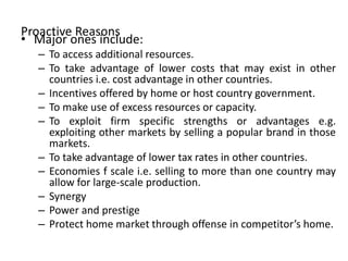 Proactive Reasons
• Major ones include:
– To access additional resources.
– To take advantage of lower costs that may exist in other
countries i.e. cost advantage in other countries.
– Incentives offered by home or host country government.
– To make use of excess resources or capacity.
– To exploit firm specific strengths or advantages e.g.
exploiting other markets by selling a popular brand in those
markets.
– To take advantage of lower tax rates in other countries.
– Economies f scale i.e. selling to more than one country may
allow for large-scale production.
– Synergy
– Power and prestige
– Protect home market through offense in competitor’s home.
 