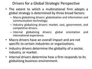 Drivers for a Global Strategic Perspective
• The extent to which a multinational firm adopts a
global strategy is determined by three broad factors:
– Macro globalizing drivers: globalization and information and
communication technology;
– Industry globalizing drivers: market, cost, government, and
competitive drivers.
– Internal globalizing drivers: global orientation and
international experience.
• Macro drivers have an overall impact and are not
specific to certain industries or organizations.
• Industry drivers determine the globality of a sector,
industry, or market.
• Internal drivers determine how a firm responds to its
globalizing business environment.
 
