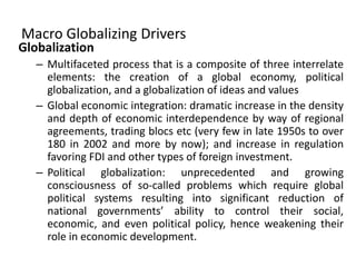 Macro Globalizing Drivers
Globalization
– Multifaceted process that is a composite of three interrelate
elements: the creation of a global economy, political
globalization, and a globalization of ideas and values
– Global economic integration: dramatic increase in the density
and depth of economic interdependence by way of regional
agreements, trading blocs etc (very few in late 1950s to over
180 in 2002 and more by now); and increase in regulation
favoring FDI and other types of foreign investment.
– Political globalization: unprecedented and growing
consciousness of so-called problems which require global
political systems resulting into significant reduction of
national governments’ ability to control their social,
economic, and even political policy, hence weakening their
role in economic development.
 