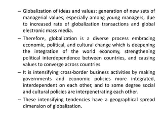 – Globalization of ideas and values: generation of new sets of
managerial values, especially among young managers, due
to increased rate of globalization transactions and global
electronic mass media.
– Therefore, globalization is a diverse process embracing
economic, political, and cultural change which is deepening
the integration of the world economy, strengthening
political interdependence between countries, and causing
values to converge across countries.
– It is intensifying cross-border business activities by making
governments and economic policies more integrated,
interdependent on each other, and to some degree social
and cultural policies are interpenetrating each other.
– These intensifying tendencies have a geographical spread
dimension of globalization.
 