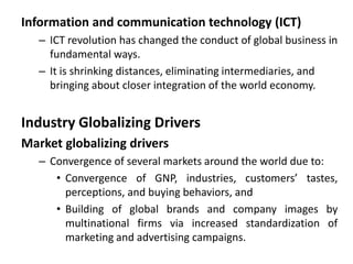 Information and communication technology (ICT)
– ICT revolution has changed the conduct of global business in
fundamental ways.
– It is shrinking distances, eliminating intermediaries, and
bringing about closer integration of the world economy.
Industry Globalizing Drivers
Market globalizing drivers
– Convergence of several markets around the world due to:
• Convergence of GNP, industries, customers’ tastes,
perceptions, and buying behaviors, and
• Building of global brands and company images by
multinational firms via increased standardization of
marketing and advertising campaigns.
 