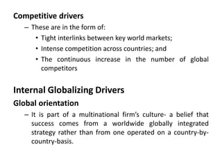 Competitive drivers
– These are in the form of:
• Tight interlinks between key world markets;
• Intense competition across countries; and
• The continuous increase in the number of global
competitors
Internal Globalizing Drivers
Global orientation
– It is part of a multinational firm’s culture- a belief that
success comes from a worldwide globally integrated
strategy rather than from one operated on a country-by-
country-basis.
 