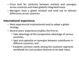 – Firms look for similarity between markets and synergies
across countries and make globally integrated move.
– Managers have a global mindset and tend not to tolerate
differences across countries.
International experience
– Most experienced multinationals tend to adopt a global
strategy.
– Several years’ experience enables the firm to:
• Take advantage of the comparative advantage of various
countries,
• Spot and capitalize on synergies between subsidiaries in
different countries, and
• Establish common needs among the customer segments
worldwide for core product features to be kept intact.
 