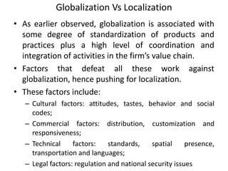 Globalization Vs Localization
• As earlier observed, globalization is associated with
some degree of standardization of products and
practices plus a high level of coordination and
integration of activities in the firm’s value chain.
• Factors that defeat all these work against
globalization, hence pushing for localization.
• These factors include:
– Cultural factors: attitudes, tastes, behavior and social
codes;
– Commercial factors: distribution, customization and
responsiveness;
– Technical factors: standards, spatial presence,
transportation and languages;
– Legal factors: regulation and national security issues
 