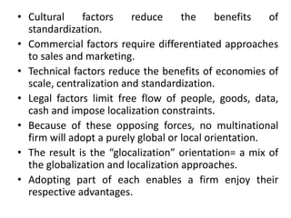 • Cultural factors reduce the benefits of
standardization.
• Commercial factors require differentiated approaches
to sales and marketing.
• Technical factors reduce the benefits of economies of
scale, centralization and standardization.
• Legal factors limit free flow of people, goods, data,
cash and impose localization constraints.
• Because of these opposing forces, no multinational
firm will adopt a purely global or local orientation.
• The result is the “glocalization” orientation= a mix of
the globalization and localization approaches.
• Adopting part of each enables a firm enjoy their
respective advantages.
 