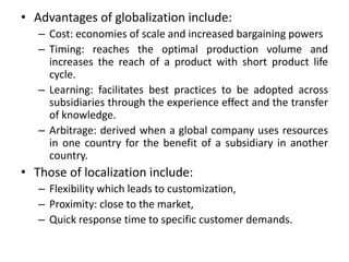 • Advantages of globalization include:
– Cost: economies of scale and increased bargaining powers
– Timing: reaches the optimal production volume and
increases the reach of a product with short product life
cycle.
– Learning: facilitates best practices to be adopted across
subsidiaries through the experience effect and the transfer
of knowledge.
– Arbitrage: derived when a global company uses resources
in one country for the benefit of a subsidiary in another
country.
• Those of localization include:
– Flexibility which leads to customization,
– Proximity: close to the market,
– Quick response time to specific customer demands.
 