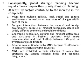 • Consequently, global strategic planning become
equally more complex than purely domestic planning.
• At least five factors contribute to the increase in this
complexity:
1. MNEs face multiple political, legal, social, and cultural
environments as well as various rates of changes within
each of them;
2. Complex interactions between the national and foreign
environments because of national sovereignty issues and
widely differing economic and social conditions;
3. Geographic separation, cultural and national differences,
and variations in business practices which make
communication and control efforts between HQs and the
overseas affiliates difficult;
4. Extreme competition faced by MNEs because of differences
in industry structures within countries;
5. MNEs are restricted in their selection of competitive
strategies by various regional blocs and economic
integrations.
 