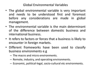Global Environmental Variables
• The global environmental variable is very important
and needs to be understood first and foremost
before any considerations are made in global
management.
• The environmental variable is the main determinant
of the difference between domestic business and
international business.
• It refers to factors or forces that a business is likely to
encounter in foreign markets.
• Different frameworks have been used to classify
business environments e.g
– The macro and micro environments.
– Remote, industry, and operating environments.
– Economic, political-legal, socio-cultural etc environments.
 