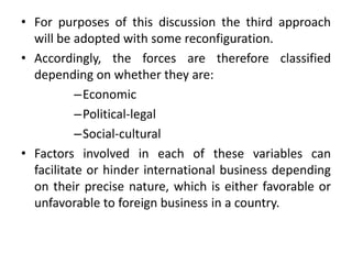 • For purposes of this discussion the third approach
will be adopted with some reconfiguration.
• Accordingly, the forces are therefore classified
depending on whether they are:
–Economic
–Political-legal
–Social-cultural
• Factors involved in each of these variables can
facilitate or hinder international business depending
on their precise nature, which is either favorable or
unfavorable to foreign business in a country.
 