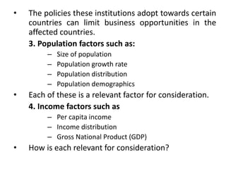 • The policies these institutions adopt towards certain
countries can limit business opportunities in the
affected countries.
3. Population factors such as:
– Size of population
– Population growth rate
– Population distribution
– Population demographics
• Each of these is a relevant factor for consideration.
4. Income factors such as
– Per capita income
– Income distribution
– Gross National Product (GDP)
• How is each relevant for consideration?
 