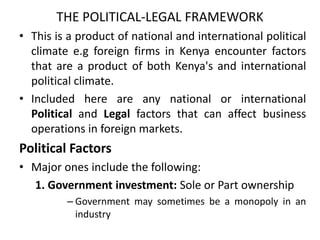 THE POLITICAL-LEGAL FRAMEWORK
• This is a product of national and international political
climate e.g foreign firms in Kenya encounter factors
that are a product of both Kenya's and international
political climate.
• Included here are any national or international
Political and Legal factors that can affect business
operations in foreign markets.
Political Factors
• Major ones include the following:
1. Government investment: Sole or Part ownership
– Government may sometimes be a monopoly in an
industry
 