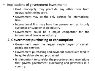 • Implications of government investment:
• Govt monopoly may preclude any other firm from
operating in the industry.
• Government may be the only partner for international
firm
• International firm may have the government as its only
customer or supplier in an industry
• Government could be a major competitor for the
international firm in an industry.
2. Government purchasing or consumption
• Government may the largest single buyer of certain
goods and services.
• Government purchasing and payment procedures tend to
be quite elaborate and protracted.
• It is important to consider the procedures and regulations
that govern government purchasing and payments in a
country.
 