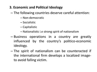 3. Economic and Political Ideology
– The following countries deserve careful attention:
– Non-democratic
– Socialistic
– Capitalistic
– Nationalistic i.e strong spirit of nationalism
– Business operations in a country are greatly
influenced by the country’s politico-economic
ideology.
– The spirit of nationalism can be counteracted if
the international firm develops a localized image-
to avoid falling victim.
 