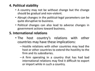 4. Political stability
• A country may not be without change but the change
should be gradual and non-violent.
• Abrupt changes in the political-legal parameters can be
quite disruptive to business.
• Political changes can also lead to adverse changes in
government actions toward business.
5. International relations
• The host country’s relations with other
countries may have these implications:
– Hostile relations with other countries may lead the
host or other countries to extend the hostility to the
firm and its subsidiaries.
– A firm operating in a country that has had bad
international relations may find it difficult to export
or import while in such a country.
 