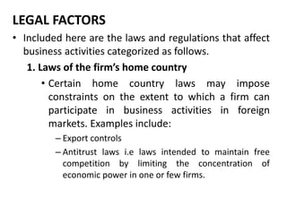 LEGAL FACTORS
• Included here are the laws and regulations that affect
business activities categorized as follows.
1. Laws of the firm’s home country
• Certain home country laws may impose
constraints on the extent to which a firm can
participate in business activities in foreign
markets. Examples include:
– Export controls
– Antitrust laws i.e laws intended to maintain free
competition by limiting the concentration of
economic power in one or few firms.
 