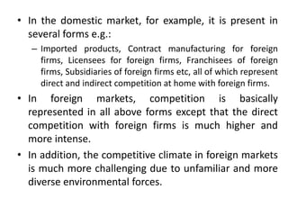 • In the domestic market, for example, it is present in
several forms e.g.:
– Imported products, Contract manufacturing for foreign
firms, Licensees for foreign firms, Franchisees of foreign
firms, Subsidiaries of foreign firms etc, all of which represent
direct and indirect competition at home with foreign firms.
• In foreign markets, competition is basically
represented in all above forms except that the direct
competition with foreign firms is much higher and
more intense.
• In addition, the competitive climate in foreign markets
is much more challenging due to unfamiliar and more
diverse environmental forces.
 