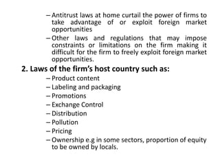 – Antitrust laws at home curtail the power of firms to
take advantage of or exploit foreign market
opportunities
– Other laws and regulations that may impose
constraints or limitations on the firm making it
difficult for the firm to freely exploit foreign market
opportunities.
2. Laws of the firm’s host country such as:
– Product content
– Labeling and packaging
– Promotions
– Exchange Control
– Distribution
– Pollution
– Pricing
– Ownership e.g in some sectors, proportion of equity
to be owned by locals.
 