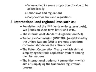 » Value added i.e some proportion of value to be
added locally
» Labor laws and regulations
» Corporations laws and regulations
3. International and regional laws such as:
– Regulations of the IMF (lends on long term basis),
WB (lends on short term basis) and WTO.
– The international Standards Organization (ISO)
– Trade Law Commission (UNCITRAL)-established by
the United Nations (UN) to promote a uniform
commercial code for the entire world.
– The Patent Cooperation Treaty – which aims at
simplifying the trade application system among
member nations.
– The international trademark convention – which
aim at simplifying the trademark registration
process.
 
