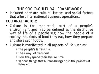 THE SOCIO-CULTURAL FRAMEWORK
• Included here are cultural factors and social factors
that affect international business operations.
CULTURAL FACTORS
• Culture is the man-made part of a people’s
environment and may be defined as the distinctive
way of life of a people e.g how the people of a
society eat, kinds of food they eat, how they prepare
and store such foods.
• Culture is manifested in all aspects of life such as:
• The people’s faming life
• Their ways of transport
• How they spend their leisure time
• Various things that human beings do in the process of
living etc.
 