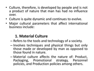 • Culture, therefore, is developed by people and is not
a product of nature that man has had no influence
over.
• Culture is quite dynamic and continues to evolve.
• Major cultural parameters that affect international
business include:
1. Material Culture
– Refers to the tools and technology of a society.
– Involves techniques and physical things but only
those made or developed by man as opposed to
those found in nature.
– Material culture affects the nature of: Product,
Packaging, Promotional strategy, Personnel
policies, and Production policies among others.
 