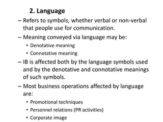 2. Language
– Refers to symbols, whether verbal or non-verbal
that people use for communication.
– Meaning conveyed via language may be:
• Denotative meaning
• Connotative meaning
– IB is affected both by the language symbols used
and by the denotative and connotative meanings
of such symbols.
– Most business operations affected by language
are:
• Promotional techniques
• Personnel relations (PR activities)
• Corporate image
 