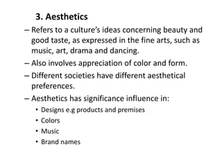 3. Aesthetics
– Refers to a culture’s ideas concerning beauty and
good taste, as expressed in the fine arts, such as
music, art, drama and dancing.
– Also involves appreciation of color and form.
– Different societies have different aesthetical
preferences.
– Aesthetics has significance influence in:
• Designs e.g products and premises
• Colors
• Music
• Brand names
 