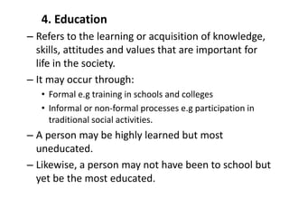 4. Education
– Refers to the learning or acquisition of knowledge,
skills, attitudes and values that are important for
life in the society.
– It may occur through:
• Formal e.g training in schools and colleges
• Informal or non-formal processes e.g participation in
traditional social activities.
– A person may be highly learned but most
uneducated.
– Likewise, a person may not have been to school but
yet be the most educated.
 