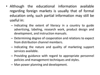 • Although the educational information available
regarding foreign markets is usually that of formal
education only, such partial information may still be
useful in:
– Indicating the extent of literacy in a country to guide
advertising, labeling, research work, product design and
development, and instruction manuals.
– Determining degree of cooperation and relations to expect
from distribution channel members.
– Indicating the nature and quality of marketing support
services available.
– Providing guidance with regard to appropriate personnel
policies and management techniques and styles.
– Man power planning and development.
 