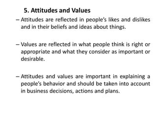 5. Attitudes and Values
– Attitudes are reflected in people’s likes and dislikes
and in their beliefs and ideas about things.
– Values are reflected in what people think is right or
appropriate and what they consider as important or
desirable.
– Attitudes and values are important in explaining a
people’s behavior and should be taken into account
in business decisions, actions and plans.
 