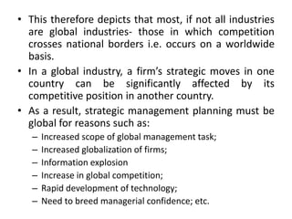 • This therefore depicts that most, if not all industries
are global industries- those in which competition
crosses national borders i.e. occurs on a worldwide
basis.
• In a global industry, a firm’s strategic moves in one
country can be significantly affected by its
competitive position in another country.
• As a result, strategic management planning must be
global for reasons such as:
– Increased scope of global management task;
– Increased globalization of firms;
– Information explosion
– Increase in global competition;
– Rapid development of technology;
– Need to breed managerial confidence; etc.
 