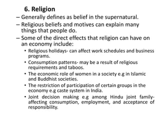 6. Religion
– Generally defines as belief in the supernatural.
– Religious beliefs and motives can explain many
things that people do.
– Some of the direct effects that religion can have on
an economy include:
• Religious holidays- can affect work schedules and business
programs.
• Consumption patterns- may be a result of religious
requirements and taboos.
• The economic role of women in a society e.g in Islamic
and Buddhist societies.
• The restriction of participation of certain groups in the
economy e.g caste system in India.
• Joint decision making e.g among Hindu joint family-
affecting consumption, employment, and acceptance of
responsibility.
 