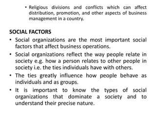 • Religious divisions and conflicts which can affect
distribution, promotion, and other aspects of business
management in a country.
SOCIAL FACTORS
• Social organizations are the most important social
factors that affect business operations.
• Social organizations reflect the way people relate in
society e.g. how a person relates to other people in
society i.e. the ties individuals have with others.
• The ties greatly influence how people behave as
individuals and as groups.
• It is important to know the types of social
organizations that dominate a society and to
understand their precise nature.
 