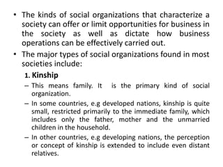 • The kinds of social organizations that characterize a
society can offer or limit opportunities for business in
the society as well as dictate how business
operations can be effectively carried out.
• The major types of social organizations found in most
societies include:
1. Kinship
– This means family. It is the primary kind of social
organization.
– In some countries, e.g developed nations, kinship is quite
small, restricted primarily to the immediate family, which
includes only the father, mother and the unmarried
children in the household.
– In other countries, e.g developing nations, the perception
or concept of kinship is extended to include even distant
relatives.
 