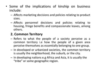 • Some of the implications of kinship on business
include:
– Affects marketing decisions and policies relating to product
sizes.
– Affects personnel decisions and policies relating to
housing, fringe benefits and compassionate leaves, among
others.
2. Common Territory
– Refers to what the people of a society perceive as a
common territory i.e how the people of a given area
perceive themselves as essentially belonging to one group.
– In developed or urbanized societies, the common territory
is usually the neighborhood, the suburb, or the city.
– In developing nations e.g Africa and Asia, it is usually the
“tribe” or some geographic region.
 