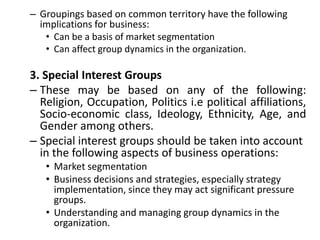 – Groupings based on common territory have the following
implications for business:
• Can be a basis of market segmentation
• Can affect group dynamics in the organization.
3. Special Interest Groups
– These may be based on any of the following:
Religion, Occupation, Politics i.e political affiliations,
Socio-economic class, Ideology, Ethnicity, Age, and
Gender among others.
– Special interest groups should be taken into account
in the following aspects of business operations:
• Market segmentation
• Business decisions and strategies, especially strategy
implementation, since they may act significant pressure
groups.
• Understanding and managing group dynamics in the
organization.
 