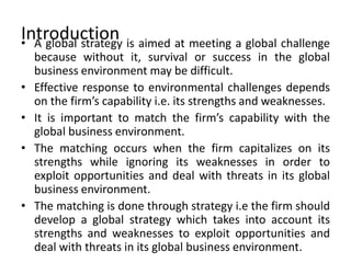 Introduction• A global strategy is aimed at meeting a global challenge
because without it, survival or success in the global
business environment may be difficult.
• Effective response to environmental challenges depends
on the firm’s capability i.e. its strengths and weaknesses.
• It is important to match the firm’s capability with the
global business environment.
• The matching occurs when the firm capitalizes on its
strengths while ignoring its weaknesses in order to
exploit opportunities and deal with threats in its global
business environment.
• The matching is done through strategy i.e the firm should
develop a global strategy which takes into account its
strengths and weaknesses to exploit opportunities and
deal with threats in its global business environment.
 