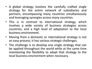 • A global strategy involves the carefully crafted single
strategy for the entire network of subsidiaries and
partners, encompassing many countries simultaneously
and leveraging synergies across many countries.
• This is in contrast to international strategy, which
involves a wide variety of business strategies across
countries, and a high level of adaptation to the local
business environment.
• Moving from a domestic or international strategy is not
an easy process; it has various strategic challenges.
• The challenge is to develop one single strategy that can
be applied throughout the world while at the same time
maintaining the flexibility to adapt that strategy to the
local business environment when necessary.
 