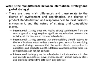 What is the real difference between international strategy and
global strategy?
• There are three main differences and these relate to the
degree of involvement and coordination, the degree of
product standardization and responsiveness to local business
environment, and the nature of strategy and competitive
moves.
– International strategy does not require strong coordination from the
centre; global strategy requires significant coordination between the
activities of the centre and those of subsidiaries.
– International strategy assumes that the subsidiary should respond to
the local business needs unless there is a good reason for not doing
so; global strategy assumes that the centre should standardize its
operations and products in all the different countries, unless there is a
compelling reason for not doing so.
– International strategy gives the subsidiaries the independence to plan
and execute competitive moves independently; global strategy plans
and executes competitive battles on a global scale.
 