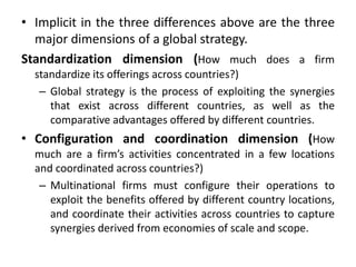 • Implicit in the three differences above are the three
major dimensions of a global strategy.
Standardization dimension (How much does a firm
standardize its offerings across countries?)
– Global strategy is the process of exploiting the synergies
that exist across different countries, as well as the
comparative advantages offered by different countries.
• Configuration and coordination dimension (How
much are a firm’s activities concentrated in a few locations
and coordinated across countries?)
– Multinational firms must configure their operations to
exploit the benefits offered by different country locations,
and coordinate their activities across countries to capture
synergies derived from economies of scale and scope.
 