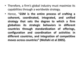 • Therefore, a firm’s global industry must maximize its
capabilities through a worldwide strategy.
• Hence, “GSM is the entire process of crafting a
coherent, coordinated, integrated, and unified
strategy that sets the degree to which a firm
globalizes its strategic behaviors in different
countries through standardization of offerings,
configuration and coordination of activities in
different countries, and integration of competitive
moves across countries” (Mellahi et al 2005).
 
