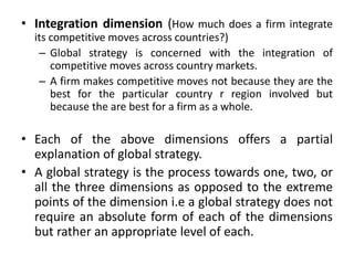 • Integration dimension (How much does a firm integrate
its competitive moves across countries?)
– Global strategy is concerned with the integration of
competitive moves across country markets.
– A firm makes competitive moves not because they are the
best for the particular country r region involved but
because the are best for a firm as a whole.
• Each of the above dimensions offers a partial
explanation of global strategy.
• A global strategy is the process towards one, two, or
all the three dimensions as opposed to the extreme
points of the dimension i.e a global strategy does not
require an absolute form of each of the dimensions
but rather an appropriate level of each.
 