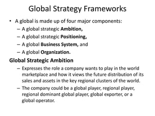 Global Strategy Frameworks
• A global is made up of four major components:
– A global strategic Ambition,
– A global strategic Positioning,
– A global Business System, and
– A global Organization.
Global Strategic Ambition
– Expresses the role a company wants to play in the world
marketplace and how it views the future distribution of its
sales and assets in the key regional clusters of the world.
– The company could be a global player, regional player,
regional dominant global player, global exporter, or a
global operator.
 