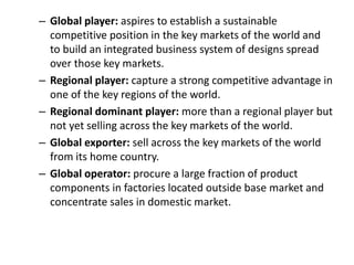 – Global player: aspires to establish a sustainable
competitive position in the key markets of the world and
to build an integrated business system of designs spread
over those key markets.
– Regional player: capture a strong competitive advantage in
one of the key regions of the world.
– Regional dominant player: more than a regional player but
not yet selling across the key markets of the world.
– Global exporter: sell across the key markets of the world
from its home country.
– Global operator: procure a large fraction of product
components in factories located outside base market and
concentrate sales in domestic market.
 