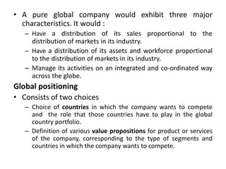 • A pure global company would exhibit three major
characteristics. It would :
– Have a distribution of its sales proportional to the
distribution of markets in its industry.
– Have a distribution of its assets and workforce proportional
to the distribution of markets in its industry.
– Manage its activities on an integrated and co-ordinated way
across the globe.
Global positioning
• Consists of two choices
– Choice of countries in which the company wants to compete
and the role that those countries have to play in the global
country portfolio.
– Definition of various value propositions for product or services
of the company, corresponding to the type of segments and
countries in which the company wants to compete.
 