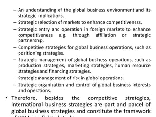 – An understanding of the global business environment and its
strategic implications.
– Strategic selection of markets to enhance competitiveness.
– Strategic entry and operation in foreign markets to enhance
competitiveness e.g. through affiliation or strategic
partnership.
– Competitive strategies for global business operations, such as
positioning strategies.
– Strategic management of global business operations, such as
production strategies, marketing strategies, human resource
strategies and financing strategies.
– Strategic management of risk in global operations.
– Strategic organization and control of global business interests
and operations.
• Therefore, besides the competitive strategies,
international business strategies are part and parcel of
global business strategies and constitute the framework
 