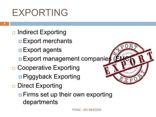 EXPORTING
 Indirect Exporting
 Export merchants
 Export agents
 Export management companies (EMC)
 Cooperative Exporting
 Piggyback Exporting
 Direct Exporting
 Firms set up their own exporting departments
4
PONZ - DO NEEDED
 