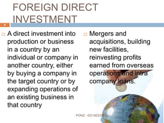 FOREIGN DIRECT INVESTMENT
 A direct investment into
production or business in a
country by an individual or
company in another
country, either by buying a
company in the target
country or by expanding
operations of an existing
business in that country
 Mergers and acquisitions,
building new facilities,
reinvesting profits earned
from overseas operations
and intra company loans.
6
PONZ - DO NEEDED
 