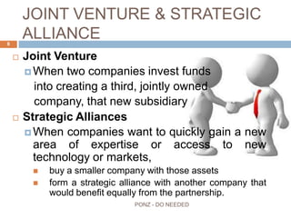 JOINT VENTURE & STRATEGIC
ALLIANCE
 Joint Venture
 When two companies invest funds
into creating a third, jointly owned
company, that new subsidiary
 Strategic Alliances
 When companies want to quickly gain a new
area of expertise or access to new technology or
markets,
 buy a smaller company with those assets
 form a strategic alliance with another company that would
benefit equally from the partnership.
8
PONZ - DO NEEDED
 